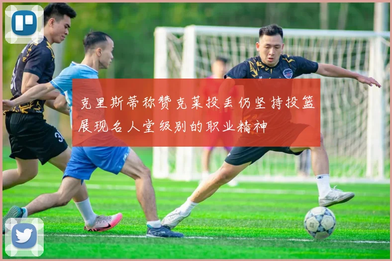 克里斯蒂称赞克莱投丢仍坚持投篮展现名人堂级别的职业精神