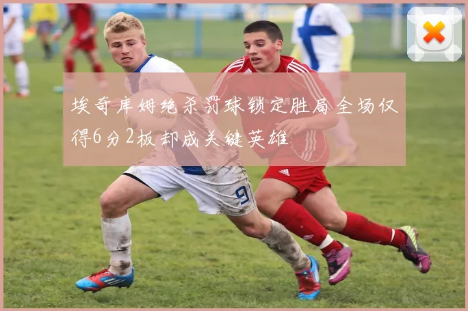 埃奇库姆绝杀罚球锁定胜局全场仅得6分2板却成关键英雄