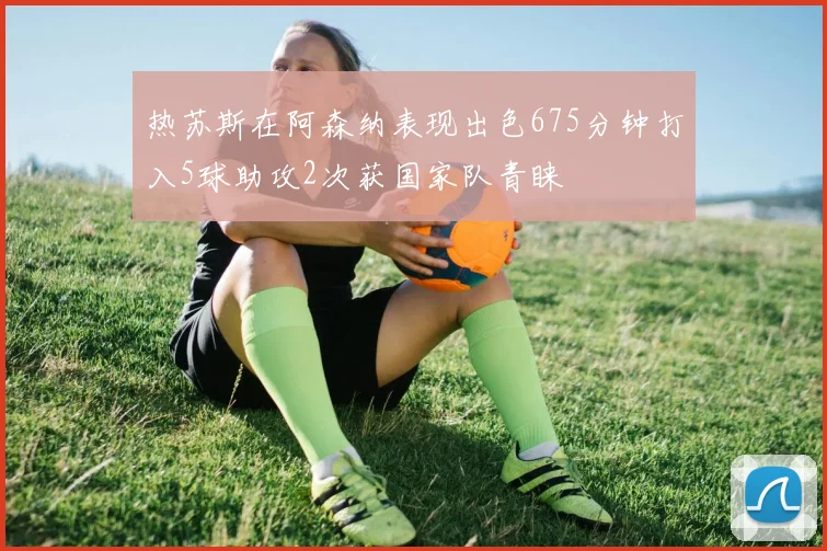 热苏斯在阿森纳表现出色675分钟打入5球助攻2次获国家队青睐