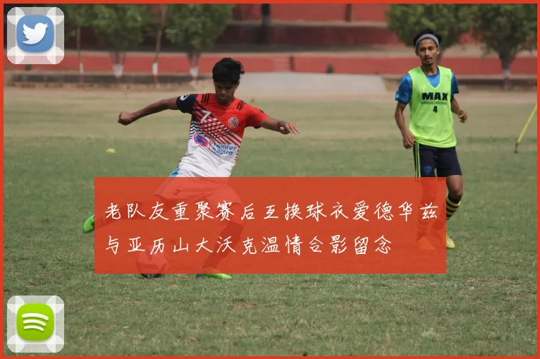 老队友重聚赛后互换球衣爱德华兹与亚历山大沃克温情合影留念