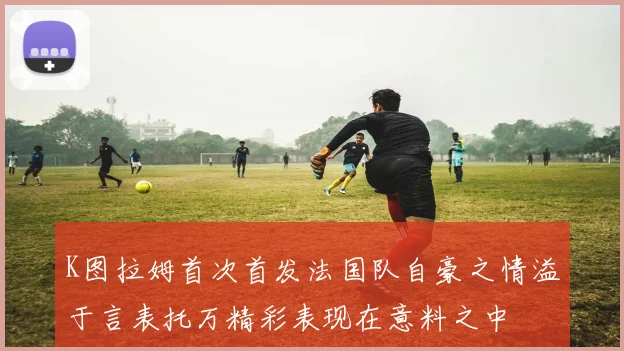 K图拉姆首次首发法国队自豪之情溢于言表托万精彩表现在意料之中