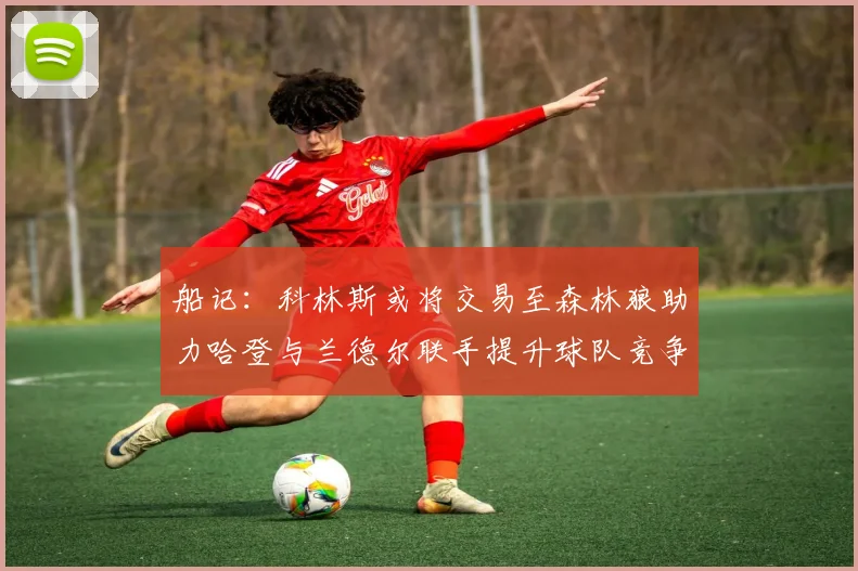 船记：科林斯或将交易至森林狼助力哈登与兰德尔联手提升球队竞争力