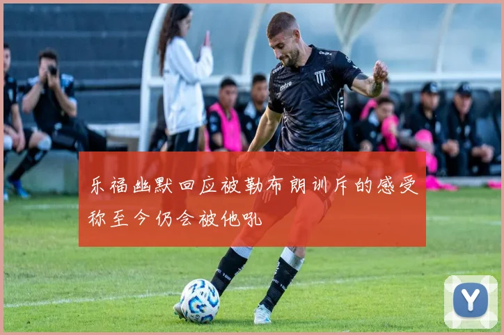 乐福幽默回应被勒布朗训斥的感受称至今仍会被他吼