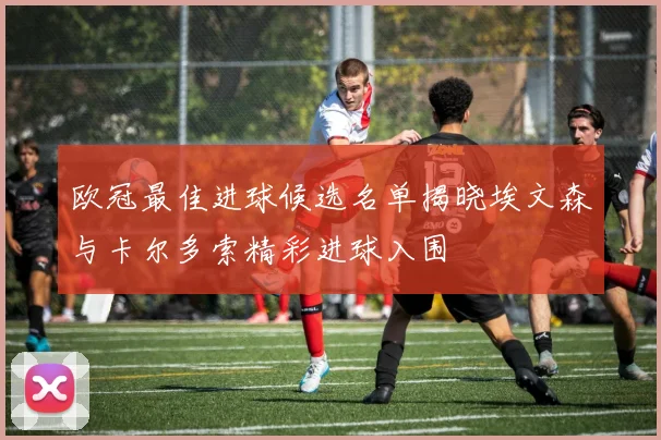 欧冠最佳进球候选名单揭晓埃文森与卡尔多索精彩进球入围