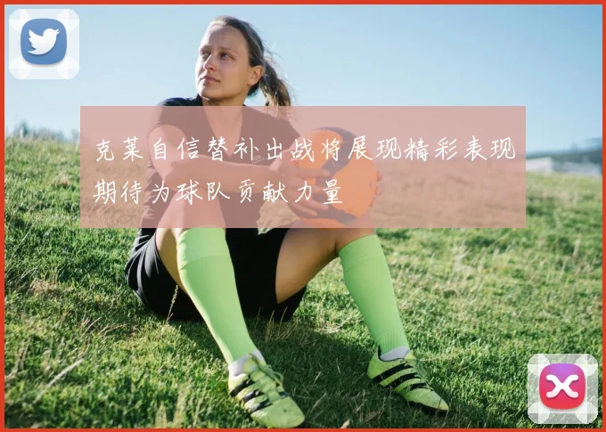 克莱自信替补出战将展现精彩表现期待为球队贡献力量