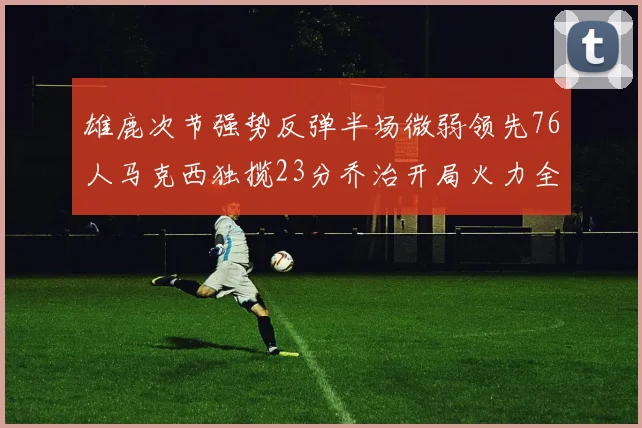 雄鹿次节强势反弹半场微弱领先76人马克西独揽23分乔治开局火力全开