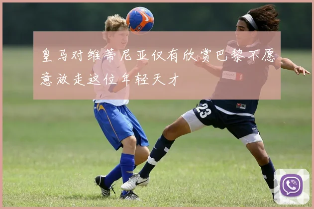 皇马对维蒂尼亚仅有欣赏巴黎不愿意放走这位年轻天才