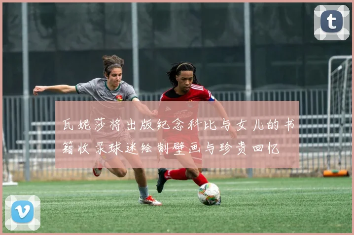 瓦妮莎将出版纪念科比与女儿的书籍收录球迷绘制壁画与珍贵回忆