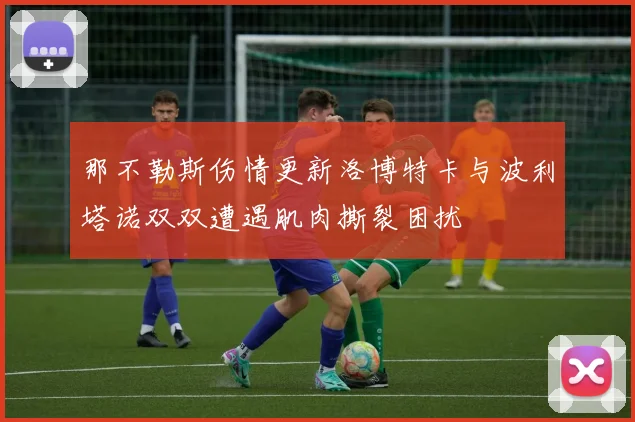 那不勒斯伤情更新洛博特卡与波利塔诺双双遭遇肌肉撕裂困扰