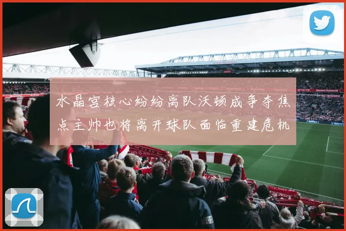 水晶宫核心纷纷离队沃顿成争夺焦点主帅也将离开球队面临重建危机