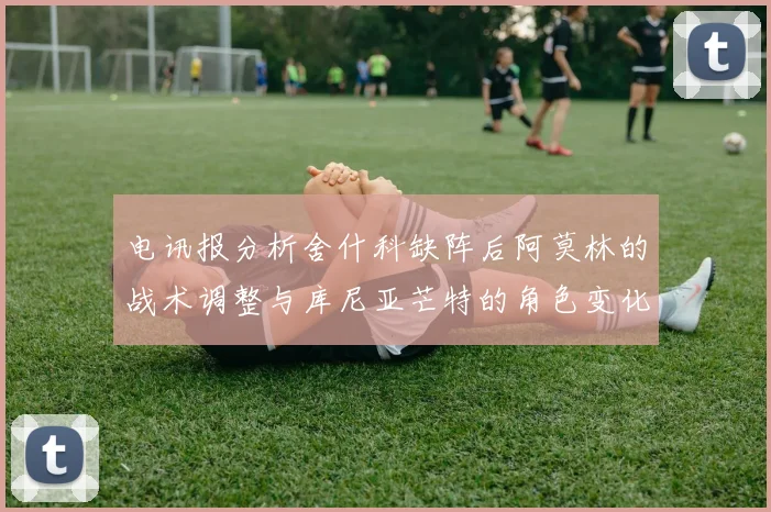 电讯报分析舍什科缺阵后阿莫林的战术调整与库尼亚芒特的角色变化