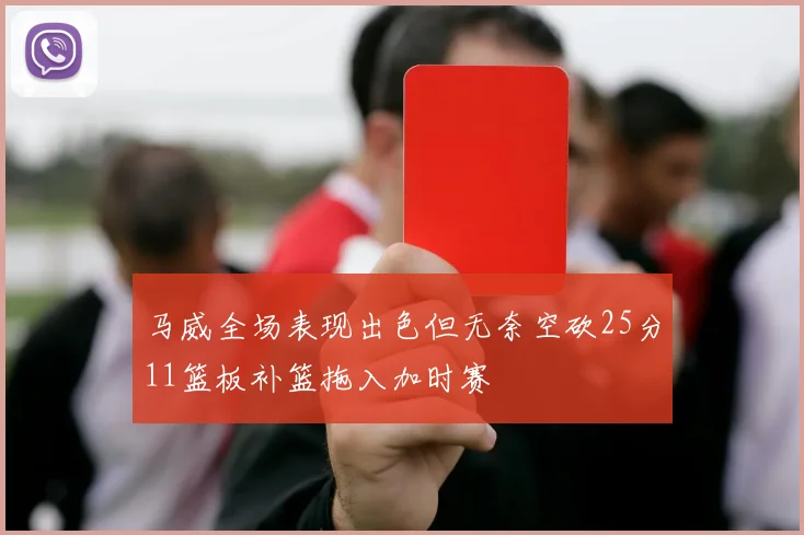 马威全场表现出色但无奈空砍25分11篮板补篮拖入加时赛