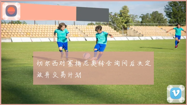 切尔西对塞梅尼奥转会询问后决定放弃交易计划