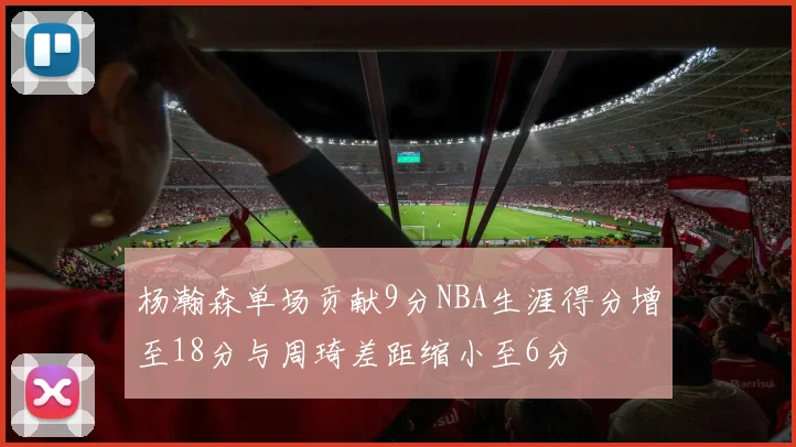 杨瀚森单场贡献9分NBA生涯得分增至18分与周琦差距缩小至6分