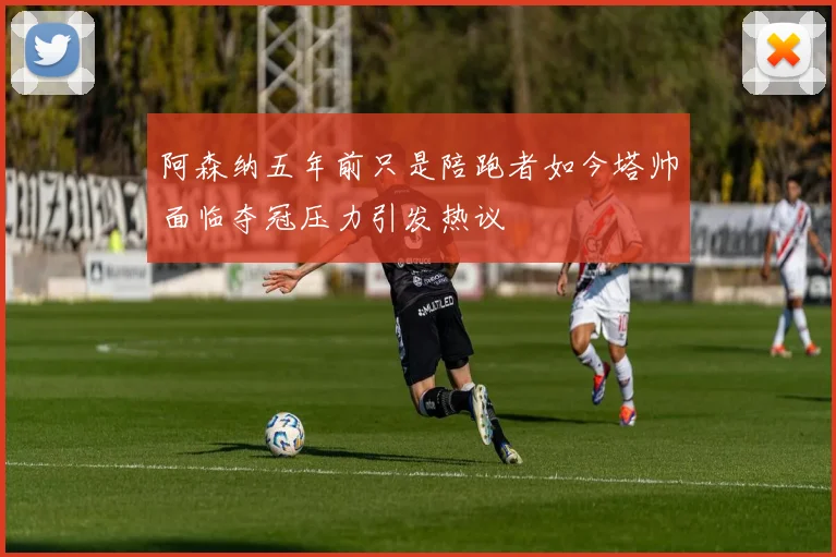 阿森纳五年前只是陪跑者如今塔帅面临夺冠压力引发热议
