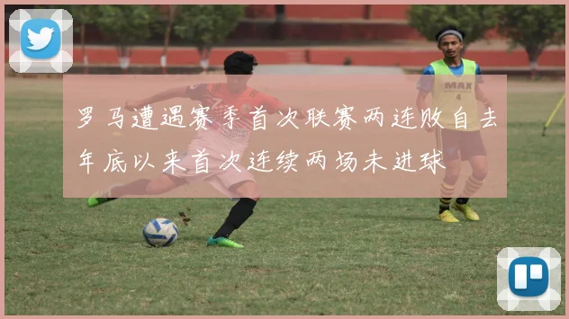 罗马遭遇赛季首次联赛两连败自去年底以来首次连续两场未进球