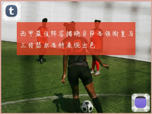 西甲最佳阵容揭晓贡萨洛领衔皇马三将瑟尔洛特表现出色