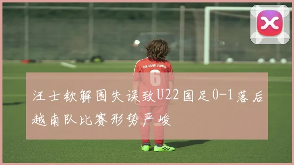 汪士钦解围失误致U22国足0-1落后越南队比赛形势严峻