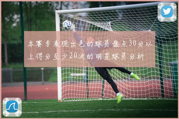 本赛季表现出色的球员盘点30分以上得分至少20次的明星球员分析