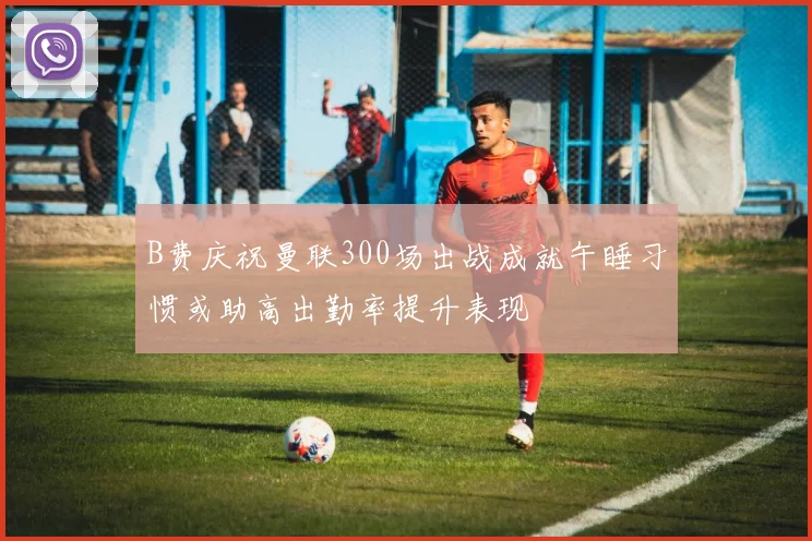 B费庆祝曼联300场出战成就午睡习惯或助高出勤率提升表现