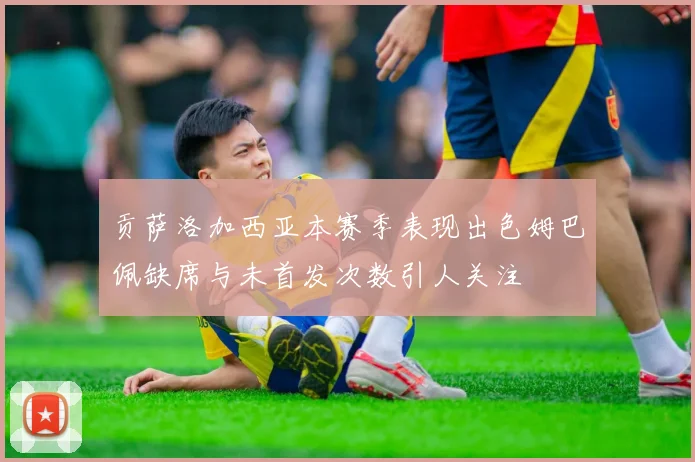 贡萨洛加西亚本赛季表现出色姆巴佩缺席与未首发次数引人关注