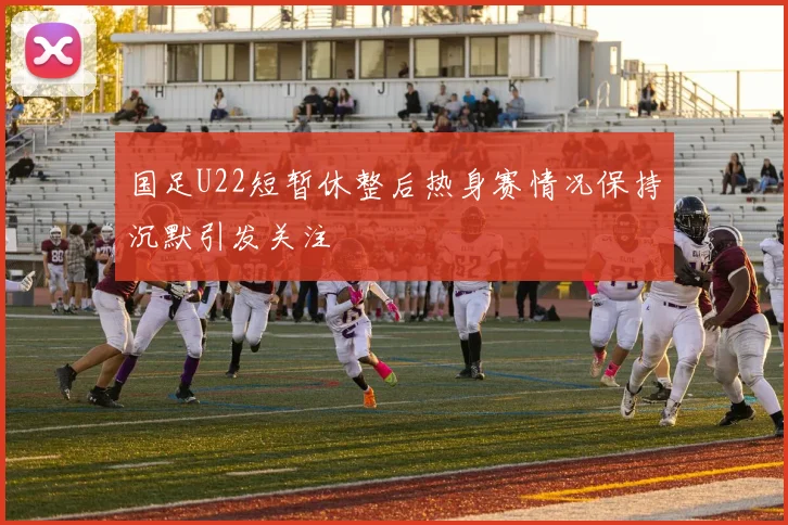 国足U22短暂休整后热身赛情况保持沉默引发关注