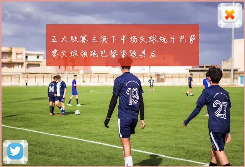 五大联赛主场下半场失球统计巴萨零失球领跑巴黎紧随其后