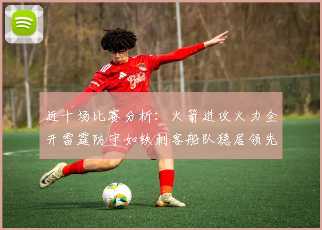 近十场比赛分析：火箭进攻火力全开雷霆防守如铁刺客船队稳居领先湖人表现堪忧