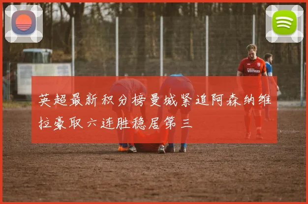 英超最新积分榜曼城紧追阿森纳维拉豪取六连胜稳居第三