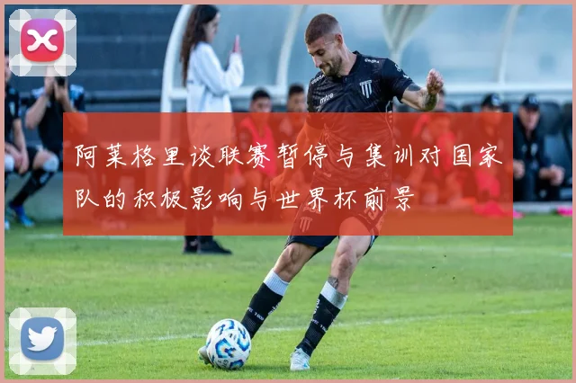 阿莱格里谈联赛暂停与集训对国家队的积极影响与世界杯前景