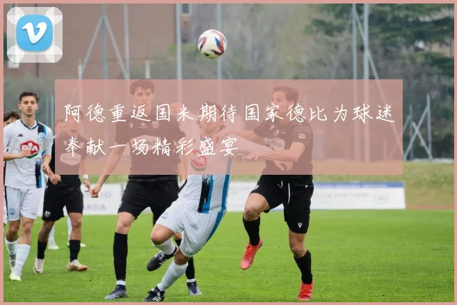 阿德重返国米期待国家德比为球迷奉献一场精彩盛宴