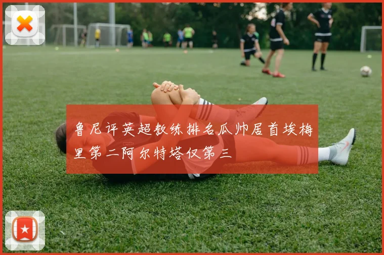 鲁尼评英超教练排名瓜帅居首埃梅里第二阿尔特塔仅第三